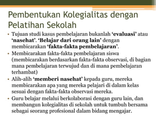 Pembentukan Kolegialitas dengan
Pelatihan Sekolah
• Tujuan studi kasus pembelajaran bukanlah ‘evaluasi’ atau
‘nasehat’. ‘Belajar dari orang lain’ dengan
membicarakan ‘fakta-fakta pembelajaran’.
• Membicarakan fakta-fakta pembelajaran siswa
(membicarakan berdasarkan fakta-fakta observasi, di bagian
mana pembelajaran terwujud dan di mana pembelajaran
terhambat)
• Alih-alih ‘memberi nasehat’ kepada guru, mereka
membicarakan apa yang mereka pelajari di dalam kelas
sesuai dengan fakta-fakta observasi mereka.
• Guru belajar melalui berkolaborasi dengan guru lain, dan
membangun kolegialitas di sekolah untuk tumbuh bersama
sebagai seorang profesional dalam bidang mengajar.
 
