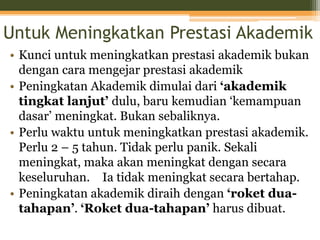 Untuk Meningkatkan Prestasi Akademik
• Kunci untuk meningkatkan prestasi akademik bukan
dengan cara mengejar prestasi akademik
• Peningkatan Akademik dimulai dari ‘akademik
tingkat lanjut’ dulu, baru kemudian ‘kemampuan
dasar’ meningkat. Bukan sebaliknya.
• Perlu waktu untuk meningkatkan prestasi akademik.
Perlu 2 – 5 tahun. Tidak perlu panik. Sekali
meningkat, maka akan meningkat dengan secara
keseluruhan. Ia tidak meningkat secara bertahap.
• Peningkatan akademik diraih dengan ‘roket dua-
tahapan’. ‘Roket dua-tahapan’ harus dibuat.
 