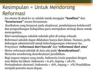 Kesimpulan = Untuk Mendorong
Reformasi
• Isu utama di abad ke-21 adalah untuk mengejar “kualitas” dan
“kesetaraan” secara bersamaan.
• Kurikulum yang berpusat pada eksplorasi, pembelajaran kolaboratif
dan pengembangan kolegialitas guru merupakan strategi dasar untuk
mencapainya.
• Mari membangun sekolah-sekolah pilot di setiap wilayah.
• Reformasi sekolah dapat dilakukan hanya dari dalam. Namun, perlu
dukungan administratif untuk keberlangsungan reformasi itu.
Penyatuan ‘reformasi dari bawah’ dan ‘reformasi dari atas’
• Motor reformasi sekolah di Asia ada pada ‘demokratisasi’.
Mencoba mendorong demokratisasi pendidikan.
• Bagi negara-negara yang muda, Indonesia (rasio populasi dengan
usia diatas 65 tahun: Indonesia = 6.4%, Jepang = 28.1%;
Pertumbuhan ekonomi: Indonesia = 16%, Jepang = -1%) Pendidikan
menjadi penentu masa depan.
 