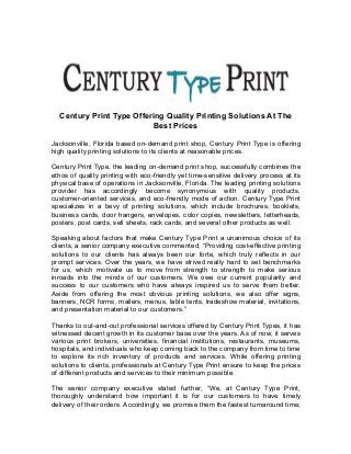 Century Print Type Offering Quality Printing Solutions At The
Best Prices
Jacksonville, Florida based on-demand print shop, Century Print Type is offering
high quality printing solutions to its clients at reasonable prices.
Century Print Type, the leading on-demand print shop, successfully combines the
ethos of quality printing with eco-friendly yet time-sensitive delivery process at its
physical base of operations in Jacksonville, Florida. The leading printing solutions
provider has accordingly become synonymous with quality products,
customer-oriented services, and eco-friendly mode of action. Century Type Print
specializes in a bevy of printing solutions, which include brochures, booklets,
business cards, door hangers, envelopes, color copies, newsletters, letterheads,
posters, post cards, sell sheets, rack cards, and several other products as well.
Speaking about factors that make Century Type Print a unanimous choice of its
clients, a senior company executive commented, “Providing cost-effective printing
solutions to our clients has always been our forte, which truly reflects in our
prompt services. Over the years, we have strived really hard to set benchmarks
for us, which motivate us to move from strength to strength to make serious
inroads into the minds of our customers. We owe our current popularity and
success to our customers who have always inspired us to serve them better.
Aside from offering the most obvious printing solutions, we also offer signs,
banners, NCR forms, mailers, menus, table tents, tradeshow material, invitations,
and presentation material to our customers.”
Thanks to out-and-out professional services offered by Century Print Types, it has
witnessed decent growth in its customer base over the years. As of now, it serves
various print brokers, universities, financial institutions, restaurants, museums,
hospitals, and individuals who keep coming back to the company from time to time
to explore its rich inventory of products and services. While offering printing
solutions to clients, professionals at Century Type Print ensure to keep the prices
of different products and services to their minimum possible.
The senior company executive stated further, “We, at Century Type Print,
thoroughly understand how important it is for our customers to have timely
delivery of their orders. Accordingly, we promise them the fastest turnaround time;
 
