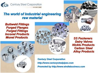The world of Industrial engineering
           raw material
 Buttweld Fittings
  Forged Flanges
  Forged Fittings
 Inconel Products
  Monel Products                                    SS Fasteners
                                                     Dairy Valves
                                                   Nickle Products
                                                    Carbon Steel
                                                    Alloy Products

                     Century Steel Corporation
                     http://www.centurysteelpipes.com
                     Promoted by http://www.eindiabusiness.com
 