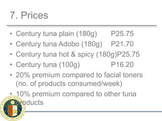 7. PricesCentury tuna plain (180g)	  P25.75Century tuna Adobo (180g)	  P21.70Century tuna hot & spicy (180g)P25.75Century tuna (100g)		  P16.2020% premium compared to facial toners (no. of products consumed/week)10% premium compared to other tuna products