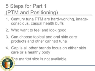 5 Steps for Part 1(PTM and Positioning)Century tuna PTM are hard-working, image-conscious, casual health buffs Who want to feel and look goodCan choose topical and oral skin care products and other canned tuna Gap is all other brands focus on either skin care or a healthy bodyThe market size is not available.