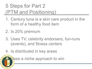 5 Steps for Part 2(PTM and Positioning)Century tuna is a skin care product in the form of a healthy food itemIs 20% premiumUses TV, celebrity endorsers, fun-runs (events), and fitness centersIs distributed in key areasUses a niche approach to win