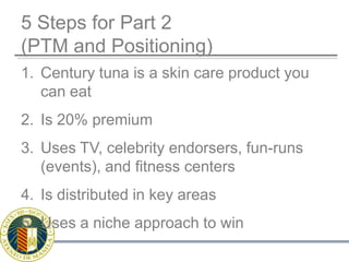 5 Steps for Part 2(PTM and Positioning)Century tuna is a skin care product you can eatIs 20% premiumUses TV, celebrity endorsers, fun-runs (events), and fitness centersIs distributed in key areasUses a niche approach to win
