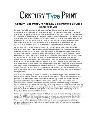 Century Type Print Offering Low Cost Printing Services
in Jacksonville
In today’s world, not just small and medium businesses but also bigger
organizations are looking for economical printing solutions. Century Type Print
offers unique and modestly priced printing solutions for its clients in Jacksonville.
It is capable of fulfilling print run orders of any size. It is basically an on-demand
printing service which undertakes a great variety of printing projects. The prime
endeavor of Century Type Print is to cater to the diverse printing demands of
clients by offering printing solutions with a difference. It uses high quality
products and modern printing machines to meet deadlines without failing.
One of the senior executives working for Century Type Print has mentioned
during an interview, “We specialize in offering booklets, business cards, direct
mailings, flyers, catalogs, postcards and calendar printing services. Clients can
also request to print specialty items and we offer them printing solutions while
keeping their specifications in mind. We try to meet the budget set by the clients
with the help of cost effective printing and designing methods. We are a full
house printing service provider. Our design, printing and bindery capabilities
have made us the most preferred choice of many. Century Type Print has also
has a customer service team that keeps clients updated, answers their questions
and helps them select the right printing solutions. Our unbeatable knowledge
about intricate ins and outs of different platforms and the fine points of design
and typography help us to satisfy the diverse demands of clients from different
backgrounds.”
Variable data printing is another specialty of Century Type Print. Variable data
printing is a unique customization method that allows clients get certain things
printed with different names and data. Century Type Print can print a set of
personalized letters with different name and address on each letter. This
company uses variable data printing method for direct marketing, customer
relationship management, advertising, invoicing, brochures and postcard printing.
Century Type Print offers several options to its customers. The brochures can be
printed in 70# matte text, 80# gloss text, 100# gloss text according to the
budget and requirement of the clients.
“We excel in printing color copies in 70#, 80# text. We are offering 1000 color
copies for $125. Custom quotes are also available for our esteemed clients. Our
staffs are not only knowledgeable but they have great experience in this field.
They readily offer guidance, help customer choose the appropriate printing
service and make sure that prints are delivered on time”, the senior executive
further elaborated.
 
