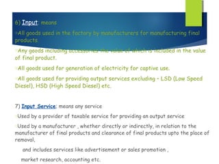 6) Input; means
oAllgoods used in the factory by manufacturers for manufacturing final
products.
oAny  goods including accessories the value of which is included in the value
of final product.
oAll   goods used for generation of electricity for captive use.
oAllgoods used for providing output services excluding – LSD (Low Speed
Diesel), HSD (High Speed Diesel) etc.


7) Input Service; means any service
oUsed   by a provider of taxable service for providing an output service
oUsed by a manufacturer , whether directly or indirectly, in relation to the
manufacturer of final products and clearance of final products upto the place of
removal,
   and includes services like advertisement or sales promotion ,
  market research, accounting etc.
 