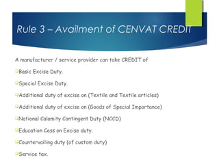 Rule 3 – Availment of CENVAT CREDIT

A manufacturer / service provider can take CREDIT of

Basic   Excise Duty.

Special   Excise Duty.

Additional   duty of excise on (Textile and Textile articles)

Additional   duty of excise on (Goods of Special Importance)

National   Calamity Contingent Duty (NCCD)

Education    Cess on Excise duty.

Countervailing   duty (of custom duty)

Service   tax.
 