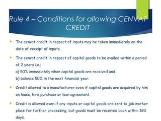Rule 4 – Conditions for allowing CENVAT
                 CREDIT
   The cenvat credit in respect of inputs may be taken immediately on the
    date of receipt of inputs.

   The cenvat credit in respect of capital goods to be availed within a period
    of 2 years i.e.;
    a) 50% immediately when capital goods are received and
    b) balance 50% in the next financial year.

   Credit allowed to a manufacturer even if capital goods are acquired by him
    on lease, hire purchase or loan agreement.

   Credit is allowed even if any inputs or capital goods are sent to job worker
    place for further processing, but goods must be received back within 180
    days.
 