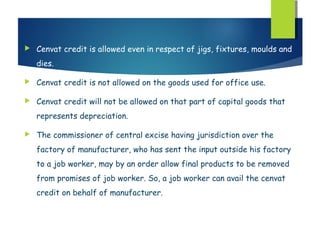    Cenvat credit is allowed even in respect of jigs, fixtures, moulds and
    dies.

   Cenvat credit is not allowed on the goods used for office use.

   Cenvat credit will not be allowed on that part of capital goods that
    represents depreciation.

   The commissioner of central excise having jurisdiction over the
    factory of manufacturer, who has sent the input outside his factory
    to a job worker, may by an order allow final products to be removed
    from promises of job worker. So, a job worker can avail the cenvat
    credit on behalf of manufacturer.
 