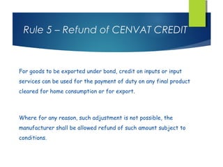 Rule 5 – Refund of CENVAT CREDIT



For goods to be exported under bond, credit on inputs or input
services can be used for the payment of duty on any final product
cleared for home consumption or for export.



Where for any reason, such adjustment is not possible, the
manufacturer shall be allowed refund of such amount subject to
conditions.
 