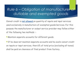 Rule 6 – Obligation of manufacturer of
    dutiable and exempted goods
Cenvat credit is not allowed on quantity of inputs and input services
used exclusively in manufacture of exempted goods/services. For this
purpose the manufacturer or output service provider may follow either
of the following two methods :-

Maintain   separate accounts for different goods.

If   he does not maintain separate accounts and he avails cenvat credit
on inputs or input services, then 6% of total price (excluding all taxes)
shall be paid on clearance of final product from factory.
 