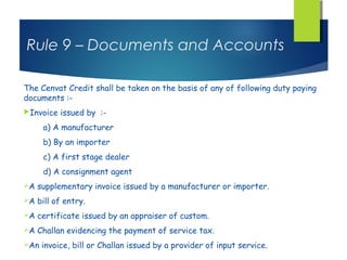 Rule 9 – Documents and Accounts

The Cenvat Credit shall be taken on the basis of any of following duty paying
documents :-
Invoice   issued by :-
      a) A manufacturer
      b) By an importer
      c) A first stage dealer
      d) A consignment agent
A   supplementary invoice issued by a manufacturer or importer.
A   bill of entry.
A   certificate issued by an appraiser of custom.
A   Challan evidencing the payment of service tax.
An   invoice, bill or Challan issued by a provider of input service.
 