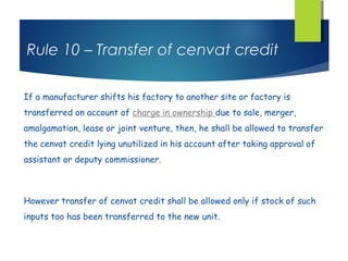 Rule 10 – Transfer of cenvat credit

If a manufacturer shifts his factory to another site or factory is
transferred on account of charge in ownership due to sale, merger,
amalgamation, lease or joint venture, then, he shall be allowed to transfer
the cenvat credit lying unutilized in his account after taking approval of
assistant or deputy commissioner.



However transfer of cenvat credit shall be allowed only if stock of such
inputs too has been transferred to the new unit.
 