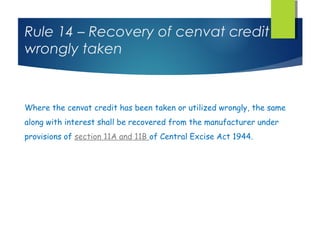 Rule 14 – Recovery of cenvat credit
wrongly taken



Where the cenvat credit has been taken or utilized wrongly, the same
along with interest shall be recovered from the manufacturer under
provisions of section 11A and 11B of Central Excise Act 1944.
 