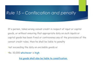 Rule 15 – Confiscation and penalty


If a person, takes wrong cenvat credit in respect of input or capital
goods, or without ensuring that appropriate duty on such inputs or
capital goods has been fixed or contravenes any of the provisions of the
cenvat credit rules, then he shall be liable to penalty

not   exceeding the duty on excisable goods or

Rs.   10,000 whichever is high

            his goods shall also be liable to consification.
 