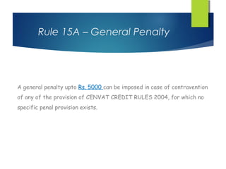 Rule 15A – General Penalty




A general penalty upto Rs. 5000 can be imposed in case of contravention
of any of the provision of CENVAT CREDIT RULES 2004, for which no
specific penal provision exists.
 
