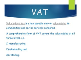 VAT
Value added tax is a tax payable only on value added to
commodities and on the services rendered.

A comprehensive form of VAT covers the value added at all
three levels, i.e.

1) manufacturing,

2) wholesaling and

3) retailing.
 