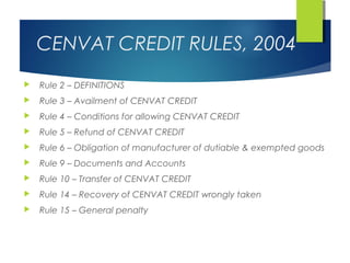 CENVAT CREDIT RULES, 2004
   Rule 2 – DEFINITIONS
   Rule 3 – Availment of CENVAT CREDIT
   Rule 4 – Conditions for allowing CENVAT CREDIT
   Rule 5 – Refund of CENVAT CREDIT
   Rule 6 – Obligation of manufacturer of dutiable & exempted goods
   Rule 9 – Documents and Accounts
   Rule 10 – Transfer of CENVAT CREDIT
   Rule 14 – Recovery of CENVAT CREDIT wrongly taken
   Rule 15 – General penalty
 