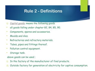 Rule 2 - Definitions

1)   Capital goods; means the following goods
    all goods falling under chapter 82, 84, 85, 90.
    Components, spares and accessories.
    Moulds and dies.
    Refractories and refractory materials.
    Tubes, pipes and fittings thereof.
    Pollution control equipment.
    Storage tank.
above goods can be used ;
1)   In the factory of the manufacturer of final products.
2)   Outside factory for generation of electricity for captive consumption.
 