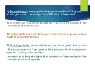 2) Exempted goods; means goods exempted from whole of duty and
include goods which are chargeable to NIL rate of interested.


3) Exempted Services; means taxable services which are exempted from
the whole of the service tax.


4) Final product; means excisable goods manufactured or produced from
inputs or using input services.


5) First stage dealer; means a dealer who purchases goods directly from
oThe manufacturer or from depot or from premises of the consignment
agent or from any other premises.
oAn importer or from the depot of an importer or from premises of the
consignment agent of importer.
 