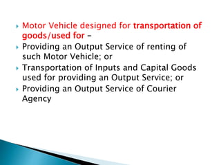  Motor Vehicle designed for transportation of
goods/used for –
 Providing an Output Service of renting of
such Motor Vehicle; or
 Transportation of Inputs and Capital Goods
used for providing an Output Service; or
 Providing an Output Service of Courier
Agency
 