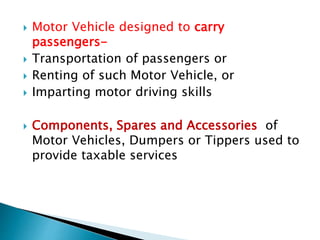  Motor Vehicle designed to carry
passengers-
 Transportation of passengers or
 Renting of such Motor Vehicle, or
 Imparting motor driving skills
 Components, Spares and Accessories of
Motor Vehicles, Dumpers or Tippers used to
provide taxable services
 