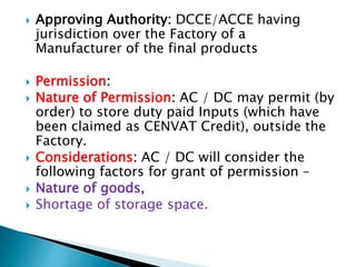  Approving Authority: DCCE/ACCE having
jurisdiction over the Factory of a
Manufacturer of the final products
 Permission:
 Nature of Permission: AC / DC may permit (by
order) to store duty paid Inputs (which have
been claimed as CENVAT Credit), outside the
Factory.
 Considerations: AC / DC will consider the
following factors for grant of permission –
 Nature of goods,
 Shortage of storage space.
 