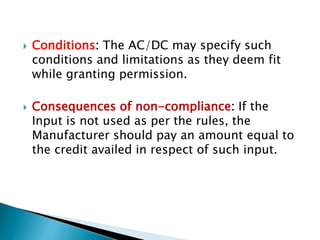  Conditions: The AC/DC may specify such
conditions and limitations as they deem fit
while granting permission.
 Consequences of non-compliance: If the
Input is not used as per the rules, the
Manufacturer should pay an amount equal to
the credit availed in respect of such input.
 