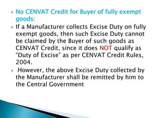  No CENVAT Credit for Buyer of fully exempt
goods:
 If a Manufacturer collects Excise Duty on fully
exempt goods, then such Excise Duty cannot
be claimed by the Buyer of such goods as
CENVAT Credit, since it does NOT qualify as
“Duty of Excise” as per CENVAT Credit Rules,
2004.
 However, the above Excise Duty collected by
the Manufacturer shall be remitted by him to
the Central Government
 