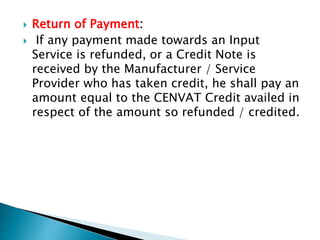 Return of Payment:
 If any payment made towards an Input
Service is refunded, or a Credit Note is
received by the Manufacturer / Service
Provider who has taken credit, he shall pay an
amount equal to the CENVAT Credit availed in
respect of the amount so refunded / credited.
 