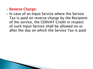  Reverse Charge:
 In case of an Input Service where the Service
Tax is paid on reverse charge by the Recipient
of the service, the CENVAT Credit in respect
of such Input Service shall be allowed on or
after the day on which the Service Tax is paid
 