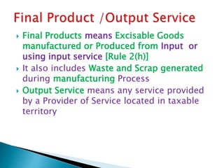  Final Products means Excisable Goods
manufactured or Produced from Input or
using input service [Rule 2(h)]
 It also includes Waste and Scrap generated
during manufacturing Process
 Output Service means any service provided
by a Provider of Service located in taxable
territory
 