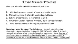CENVAT Availment Procedure
Main procedure for CENVAT availment is as follows :
1. Maintaining proper records of input and capital goods.
2. Maintaining records of credit received and utilized.
3. Submit proper returns in forms ER-1 to ER 8.
4. Returns by Dealers / Service Provider / Input Service Providers.
5. All to be filed online at the Icegate platform Of CBEC
Records of Input Services / Capital Goods : Records should contain
information regarding Value, duty paid, CENVAT credit taken & utilized,
person from whom input or capital goods are procured. Here, burden of
proof regarding admissibility of CENVAT Credit is on manufacturer or
provider of output service taking credit. [ Rule 9(5) of CENVAT Credit Rules]
 