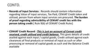 CONTD.
• Records of Input Services : Records should contain information
regarding Value of input services, Tax Paid, CENVAT Credit taken and
utilised, person from whom input services are procured. The burden
of proof regarding admissibility of CENVAT credit lies with the
person taking credit [ Rule 9(6) of CENVAT Credit Rules]
• CENVAT Credit Record : This is just an account of Cenvat credit
received, credit utilised and credit balance. This gives details of credit
availed against each input / capital goods, Credit utilised against each
clearances of final products or removal of input as such or after
processing or removal of capital goods as such and the Balance Credit
available
 