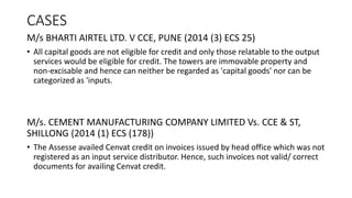 CASES
M/s BHARTI AIRTEL LTD. V CCE, PUNE (2014 (3) ECS 25)
• All capital goods are not eligible for credit and only those relatable to the output
services would be eligible for credit. The towers are immovable property and
non-excisable and hence can neither be regarded as 'capital goods' nor can be
categorized as 'inputs.
M/s. CEMENT MANUFACTURING COMPANY LIMITED Vs. CCE & ST,
SHILLONG (2014 (1) ECS (178))
• The Assesse availed Cenvat credit on invoices issued by head office which was not
registered as an input service distributor. Hence, such invoices not valid/ correct
documents for availing Cenvat credit.
 