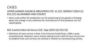 CASES
UPPER GANGES SUGAR & INDUSTRIES LTD. Vs CCE, MEERUT (2014 (1)
ECS (27) ALLAHABAD HIGH COURT)
• Items used neither for production nor for processing of any goods or bringing
about any change in any substance for manufacture of final products are not
capital goods.
M/s Castrol India Ltd Versus CCE, Vapi (2013 (2) ECS 52)
• Definition of input service in Rule 2 (1) of Cenvat Credit Rules, 1994 is quite
comprehensive. However, every assesse taking cenvat credit of input service has
to establish that such services are utilized in relation to manufacturing activity.
 