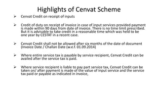 Highlights of Cenvat Scheme
 Cenvat Credit on receipt of inputs
 Credit of duty on receipt of invoice in case of input services provided payment
is made within 90 days from date of invoice. There is no time limit prescribed.
But it is advisable to take credit in a reasonable time which was held to be
one year by CESTAT in a recent case.
 Cenvat Credit shall not be allowed after six months of the date of document
(Invoice Date / Challan Date (w.e.f. 01.09.2014)
 Where entire service tax is payable by service recipient, Cenvat Credit can be
availed after the service tax is paid.
 Where service recipient is liable to pay part service tax, Cenvat Credit can be
taken on/ after payment is made of the value of input service and the service
tax paid or payable as indicated in invoice,
 