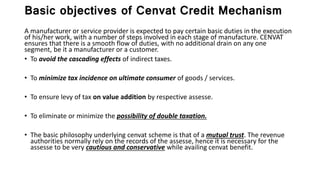 Basic objectives of Cenvat Credit Mechanism
A manufacturer or service provider is expected to pay certain basic duties in the execution
of his/her work, with a number of steps involved in each stage of manufacture. CENVAT
ensures that there is a smooth flow of duties, with no additional drain on any one
segment, be it a manufacturer or a customer.
• To avoid the cascading effects of indirect taxes.
• To minimize tax incidence on ultimate consumer of goods / services.
• To ensure levy of tax on value addition by respective assesse.
• To eliminate or minimize the possibility of double taxation.
• The basic philosophy underlying cenvat scheme is that of a mutual trust. The revenue
authorities normally rely on the records of the assesse, hence it is necessary for the
assesse to be very cautious and conservative while availing cenvat benefit.
 