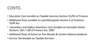 CONTD.
• Education Cess leviable on Taxable Services Section 91/95 of Finance
• Additional Duty Leviable on specified goods Section 3 of Customs
Tariff Act
• Secondary and Higher Education Cess leviable on Excisable Goods
Sections 136 / 138 of Finance Act, 2007
• Additional Duty of Excise on Pan Masala & Certain tobacco products
• Service Tax leviable on Taxable Services
 