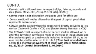 CONTD.
• Cenvat credit is allowed even in respect of jigs, fixtures, moulds and
dies. (Pricol Ltd vs. CCE [2010] 251 ELT 289[ CESTAT])
• Cenvat credit is not allowed on the goods used for office use.
• Cenvat credit will not be allowed on that part of capital goods that
represents depreciation.
• CENVAT can be availed when the goods were directly delivered to job
worker (Diamond Cables V. CCE) and (Bharat Heavy Electrical v. CCE)
• The CENVAT credit in respect of input service shall be allowed, on or
after the day which payment is made of the value of input service and
the service tax paid or payable as is indicated in invoice, bill or, as the
case may be, challan referred to in rule 9.( Time limit extended from
1 year to 6 months for availment of credit with effect Notification
no. 21/2014- Central Excise dated 11.07.2014 )
 