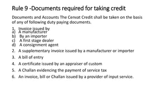 Rule 9 -Documents required for taking credit
Documents and Accounts The Cenvat Credit shall be taken on the basis
of any of following duty paying documents.
1. Invoice issued by
a) A manufacturer
b) By an importer
c) A first stage dealer
d) A consignment agent
2. A supplementary invoice issued by a manufacturer or importer
3. A bill of entry
4. A certificate issued by an appraiser of custom
5. A Challan evidencing the payment of service tax
6. An invoice, bill or Challan issued by a provider of input service.
 
