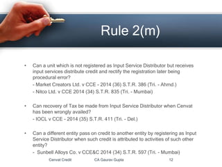 • Can a unit which is not registered as Input Service Distributor but receives
input services distribute credit and rectify the registration later being
procedural error?
- Market Creators Ltd. v CCE - 2014 (36) S.T.R. 386 (Tri. - Ahmd.)
- Nitco Ltd. v CCE 2014 (34) S.T.R. 835 (Tri. - Mumbai)
• Can recovery of Tax be made from Input Service Distributor when Cenvat
has been wrongly availed?
- IOCL v CCE - 2014 (35) S.T.R. 411 (Tri. - Del.)
• Can a different entity pass on credit to another entity by registering as Input
Service Distributor when such credit is attributed to activities of such other
entity?
- Sunbell Alloys Co. v CCE&C 2014 (34) S.T.R. 597 (Tri. - Mumbai)
Cenvat Credit CA Gaurav Gupta 12
Rule 2(m)
 