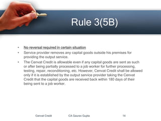 • No reversal required in certain situation
• Service provider removes any capital goods outside his premises for
providing the output service.
• The Cenvat Credit is allowable even if any capital goods are sent as such
or after being partially processed to a job worker for further processing,
testing, repair, reconditioning, etc. However, Cenvat Credit shall be allowed
only if it is established by the output service provider taking the Cenvat
Credit that the capital goods are received back within 180 days of their
being sent to a job worker.
Cenvat Credit CA Gaurav Gupta 14
Rule 3(5B)
 