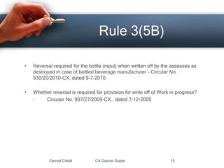 • Reversal required for the bottle (input) when written off by the assessee as
destroyed in case of bottled beverage manufacturer - Circular No.
930/20/2010-CX, dated 9-7-2010
• Whether reversal is required for provision for write off of Work in progress?
- Circular No. 907/27/2009-CX., dated 7-12-2009
Cenvat Credit CA Gaurav Gupta 15
Rule 3(5B)
 