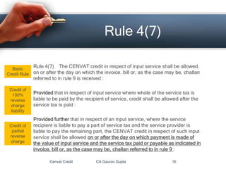 Rule 4(7) The CENVAT credit in respect of input service shall be allowed,
on or after the day on which the invoice, bill or, as the case may be, challan
referred to in rule 9 is received :
Provided that in respect of input service where whole of the service tax is
liable to be paid by the recipient of service, credit shall be allowed after the
service tax is paid :
Provided further that in respect of an input service, where the service
recipient is liable to pay a part of service tax and the service provider is
liable to pay the remaining part, the CENVAT credit in respect of such input
service shall be allowed on or after the day on which payment is made of
the value of input service and the service tax paid or payable as indicated in
invoice, bill or, as the case may be, challan referred to in rule 9 :
Cenvat Credit CA Gaurav Gupta 16
Rule 4(7)
Credit of
100%
reverse
charge
liability
Basic
Credit Rule
Credit of
partial
reverse
charge
 
