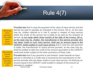 Provided also that in case the payment of the value of input service and the
service tax paid or payable as indicated in the invoice, bill or, as the case
may be, challan referred to in rule 9, except in respect of input service
where the whole of the service tax is liable to be paid by the recipient of
service, is not made within three months of the date of the invoice, bill or,
as the case may be, challan, the manufacturer or the service provider who
has taken credit on such input service, shall pay an amount equal to the
CENVAT credit availed on such input service and in case the said payment
is made, the manufacturer or output service provider, as the case may be,
shall be entitled to take the credit of the amount equivalent to the CENVAT
credit paid earlier subject to the other provisions of these rules :
Provided also that if any payment or part thereof, made towards an input
service is refunded or a credit note is received by the manufacturer or the
service provider who has taken credit on such input service, he shall pay an
amount equal to the CENVAT credit availed in respect of the amount so
refunded or credited :
Cenvat Credit CA Gaurav Gupta 17
Rule 4(7)
Reversal
when
payment
not made
within
three
months
Reversal of
Cenvat
when
payment is
refunded
or credit
note
 