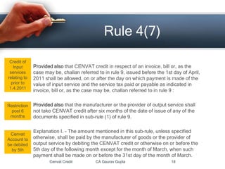Provided also that CENVAT credit in respect of an invoice, bill or, as the
case may be, challan referred to in rule 9, issued before the 1st day of April,
2011 shall be allowed, on or after the day on which payment is made of the
value of input service and the service tax paid or payable as indicated in
invoice, bill or, as the case may be, challan referred to in rule 9 :
Provided also that the manufacturer or the provider of output service shall
not take CENVAT credit after six months of the date of issue of any of the
documents specified in sub-rule (1) of rule 9.
Explanation I. - The amount mentioned in this sub-rule, unless specified
otherwise, shall be paid by the manufacturer of goods or the provider of
output service by debiting the CENVAT credit or otherwise on or before the
5th day of the following month except for the month of March, when such
payment shall be made on or before the 31st day of the month of March.
Cenvat Credit CA Gaurav Gupta 18
Rule 4(7)
Credit of
Input
services
relating to
prior to
1.4.2011
Restriction
post 6
months
Cenvat
Account to
be debited
by 5th
 