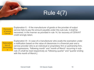 Explanation II. - If the manufacturer of goods or the provider of output
service fails to pay the amount payable under this sub-rule, it shall be
recovered, in the manner as provided in rule 14, for recovery of CENVAT
credit wrongly taken.
Explanation III - In case of a manufacturer who avails the exemption under
a notification based on the value of clearances in a financial year and a
service provider who is an individual or proprietary firm or partnership firm,
the expressions, “following month” and “month of March” occurring in sub-
rule (7) shall be read respectively as “following quarter” and “quarter ending
with the month of March.]
Cenvat Credit CA Gaurav Gupta 19
Rule 4(7)
Recovery
of wrong
Cenvat
Rationalisa
tion of
terminolog
y
 