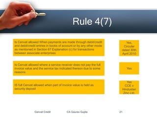Cenvat Credit CA Gaurav Gupta 21
Rule 4(7)
Is Cenvat allowed When payments are made through debit/credit
and debit/credit entries in books of account or by any other mode
as mentioned in Section 67 Explanation (c) for transactions
between associate enterprises
Yes,
Circular
dated 30th
April 2010
Is Cenvat allowed where a service receiver does not pay the full
invoice value and the service tax indicated thereon due to some
reasons
Yes
IS full Cenvat allowed when part of invoice value is held as
security deposit
Yes
CCE v
Hindustan
Zinc Ltd.
 